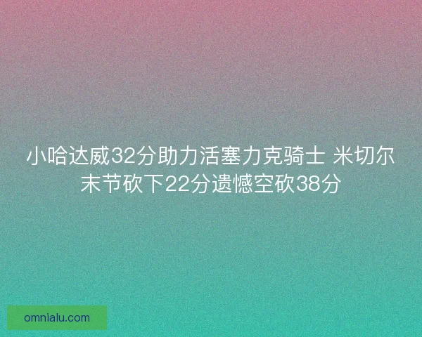 小哈达威32分助力活塞力克骑士 米切尔末节砍下22分遗憾空砍38分 小哈达威32分助力活塞力克骑士 米切尔末节砍下22分遗憾空砍38分
