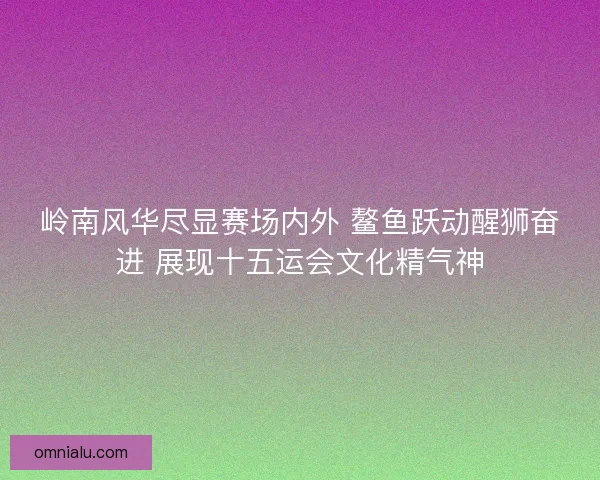岭南风华尽显赛场内外 鳌鱼跃动醒狮奋进 展现十五运会文化精气神 岭南风华尽显赛场内外 鳌鱼跃动醒狮奋进 展现十五运会文化精气神