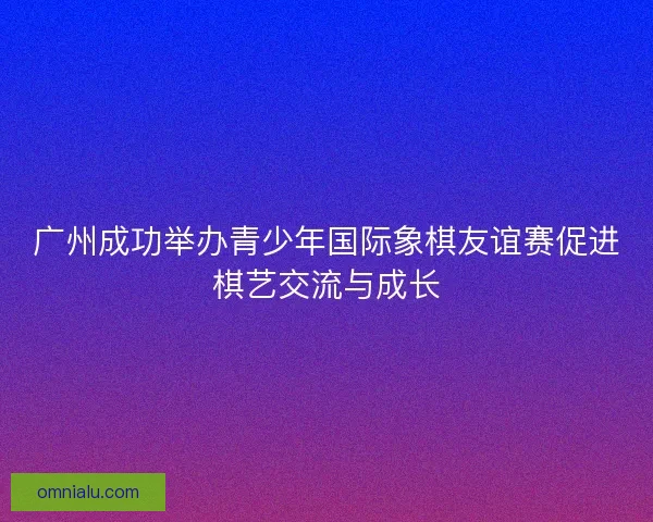 广州成功举办青少年国际象棋友谊赛促进棋艺交流与成长