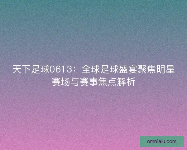 天下足球0613：全球足球盛宴聚焦明星赛场与赛事焦点解析