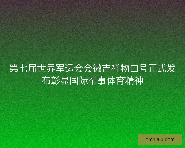 第七届世界军运会会徽吉祥物口号正式发布彰显国际军事体育精神